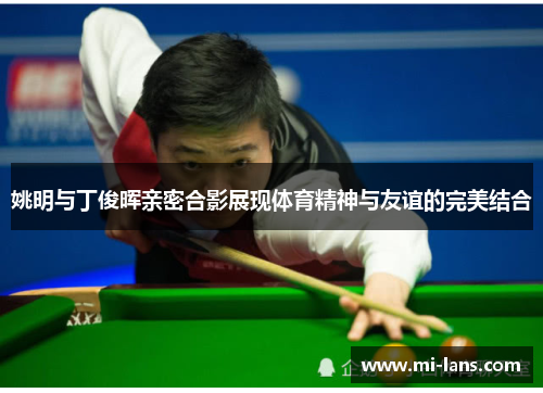 姚明与丁俊晖亲密合影展现体育精神与友谊的完美结合